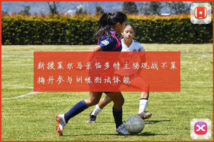 新援莱尔马亲临多特主场观战不莱梅并参与训练测试体能