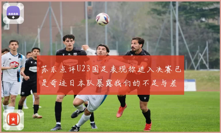 苏东点评U23国足表现称进入决赛已是奇迹日本队暴露我们的不足与差距