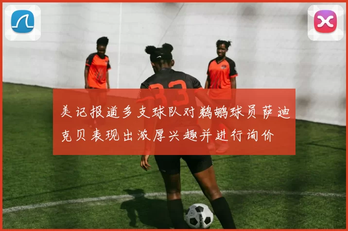 美记报道多支球队对鹈鹕球员萨迪克贝表现出浓厚兴趣并进行询价