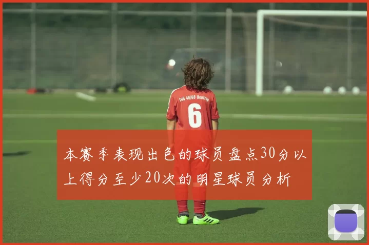 本赛季表现出色的球员盘点30分以上得分至少20次的明星球员分析