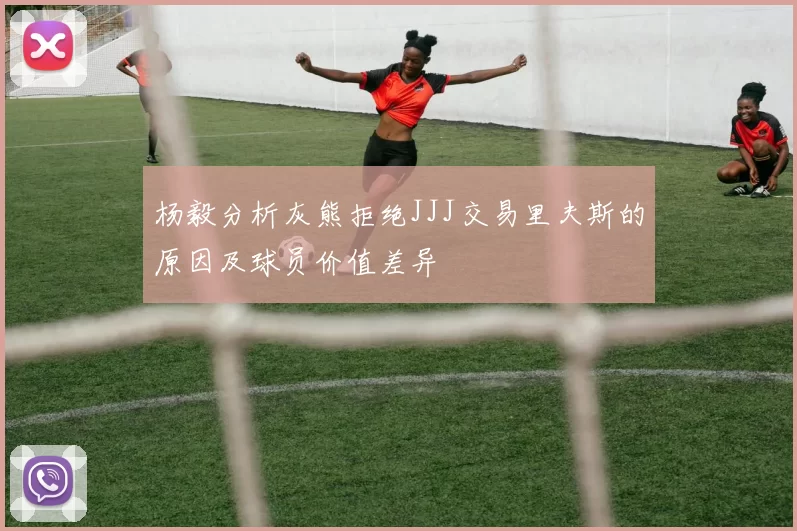 杨毅分析灰熊拒绝JJJ交易里夫斯的原因及球员价值差异