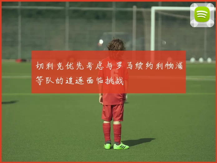 切利克优先考虑与罗马续约利物浦等队的追逐面临挑战