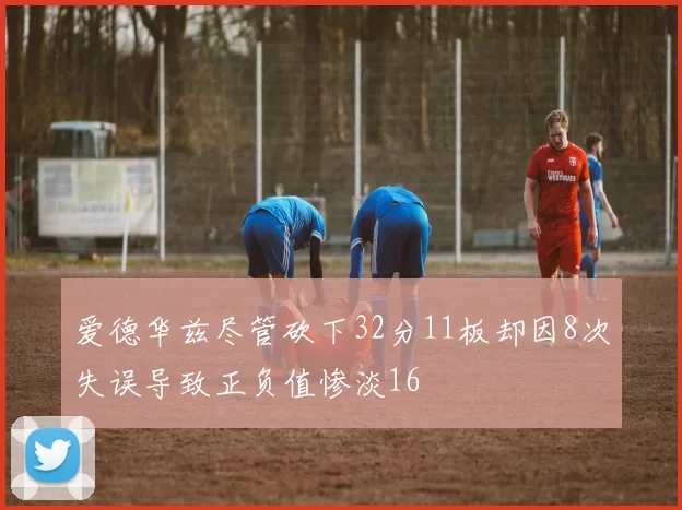 爱德华兹尽管砍下32分11板却因8次失误导致正负值惨淡16